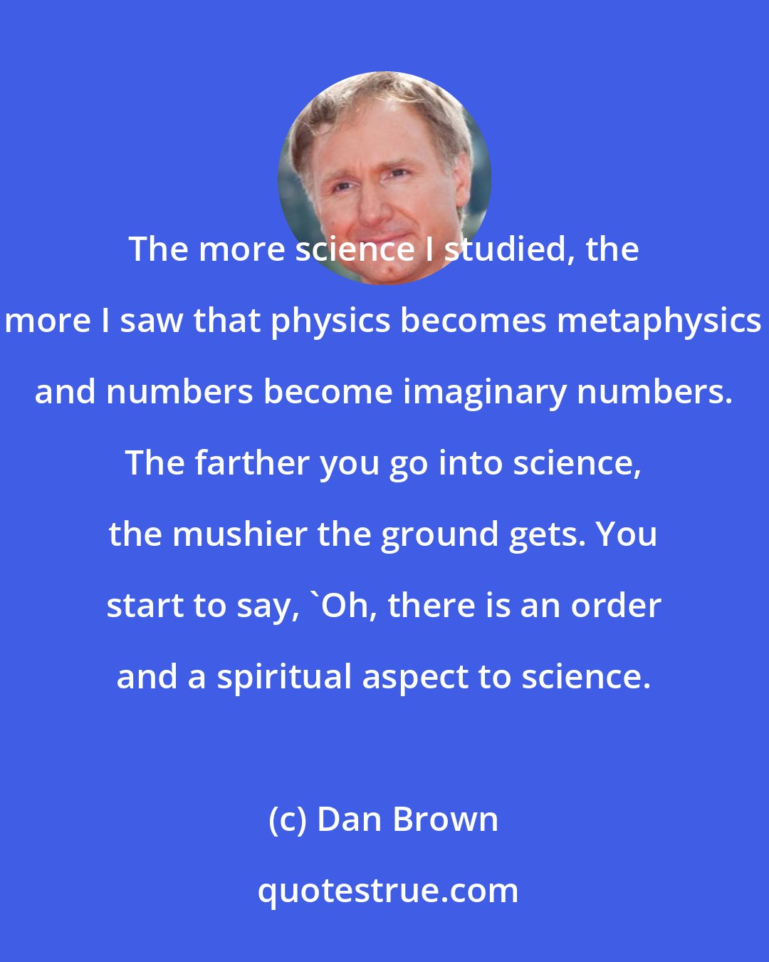 Dan Brown: The more science I studied, the more I saw that physics becomes metaphysics and numbers become imaginary numbers. The farther you go into science, the mushier the ground gets. You start to say, 'Oh, there is an order and a spiritual aspect to science.