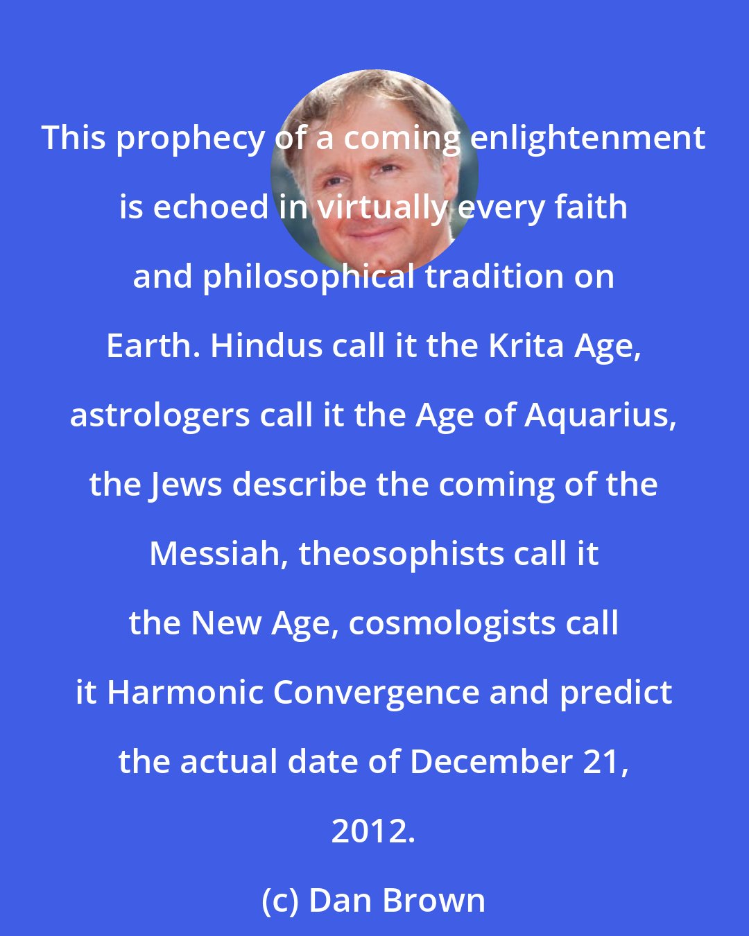 Dan Brown: This prophecy of a coming enlightenment is echoed in virtually every faith and philosophical tradition on Earth. Hindus call it the Krita Age, astrologers call it the Age of Aquarius, the Jews describe the coming of the Messiah, theosophists call it the New Age, cosmologists call it Harmonic Convergence and predict the actual date of December 21, 2012.