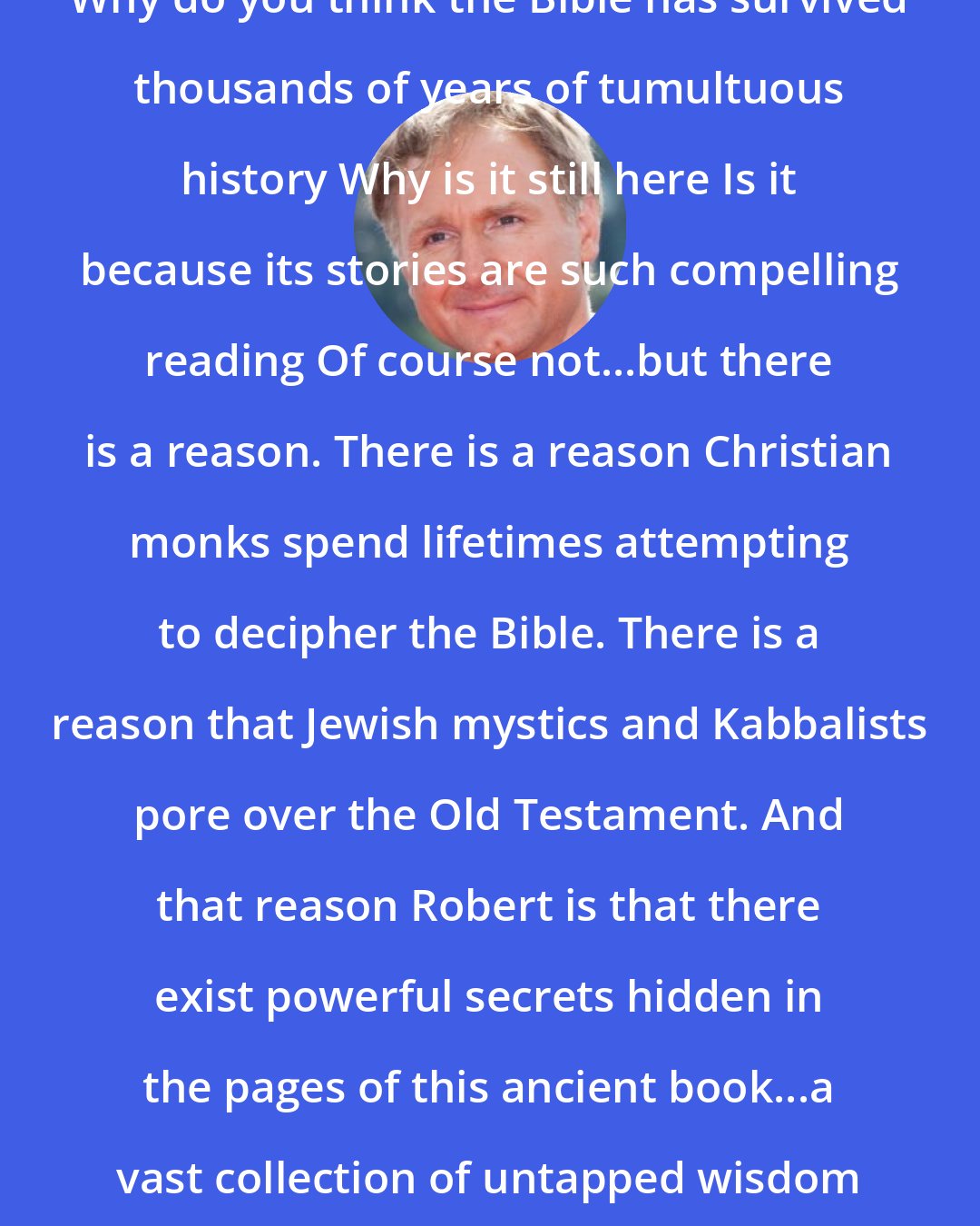 Dan Brown: Why do you think the Bible has survived thousands of years of tumultuous history Why is it still here Is it because its stories are such compelling reading Of course not...but there is a reason. There is a reason Christian monks spend lifetimes attempting to decipher the Bible. There is a reason that Jewish mystics and Kabbalists pore over the Old Testament. And that reason Robert is that there exist powerful secrets hidden in the pages of this ancient book...a vast collection of untapped wisdom waiting to be unveiled.