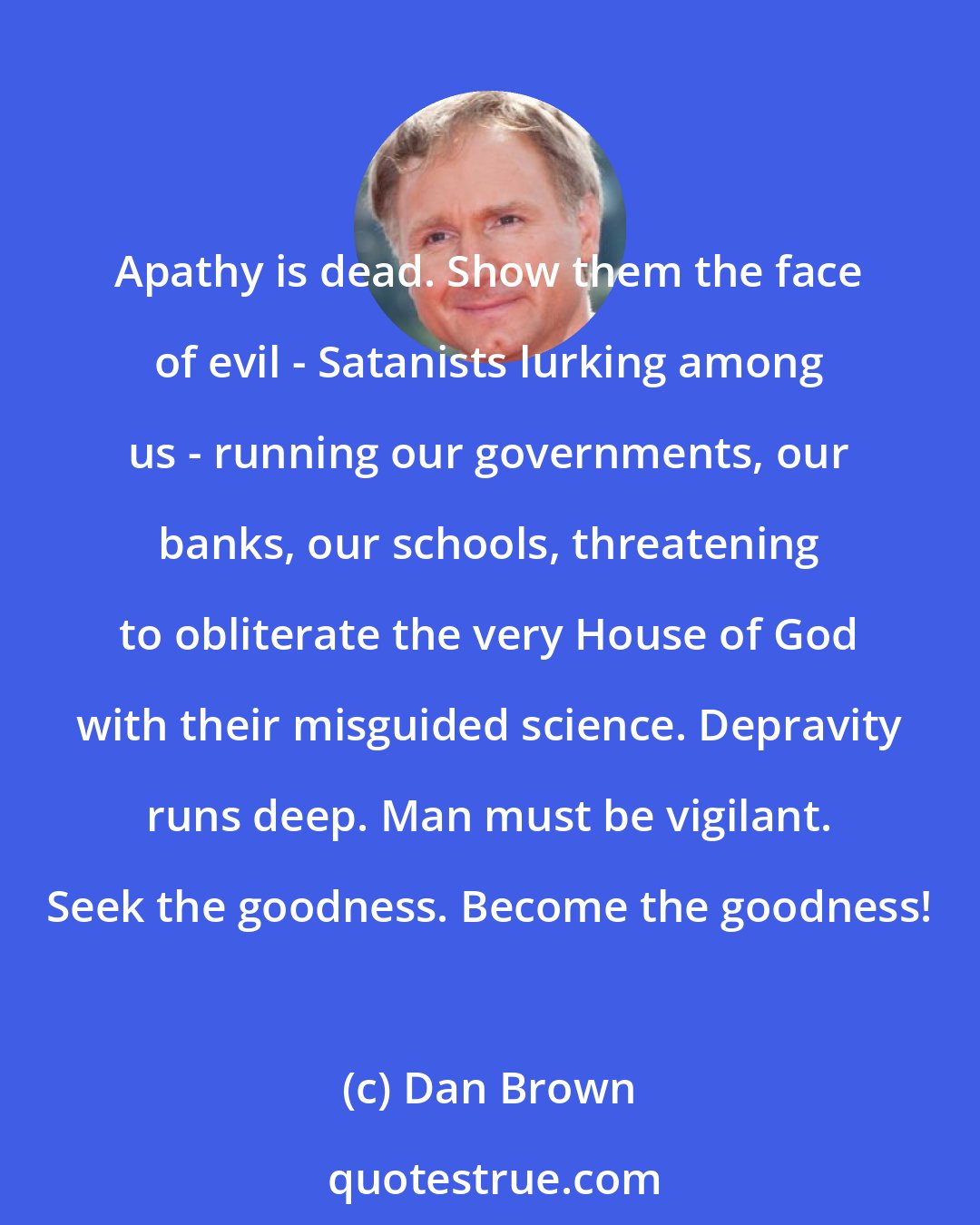 Dan Brown: Apathy is dead. Show them the face of evil - Satanists lurking among us - running our governments, our banks, our schools, threatening to obliterate the very House of God with their misguided science. Depravity runs deep. Man must be vigilant. Seek the goodness. Become the goodness!