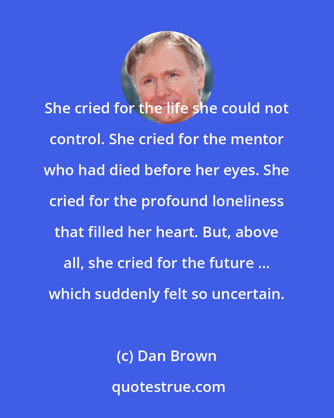 Dan Brown: She cried for the life she could not control. She cried for the mentor who had died before her eyes. She cried for the profound loneliness that filled her heart. But, above all, she cried for the future ... which suddenly felt so uncertain.