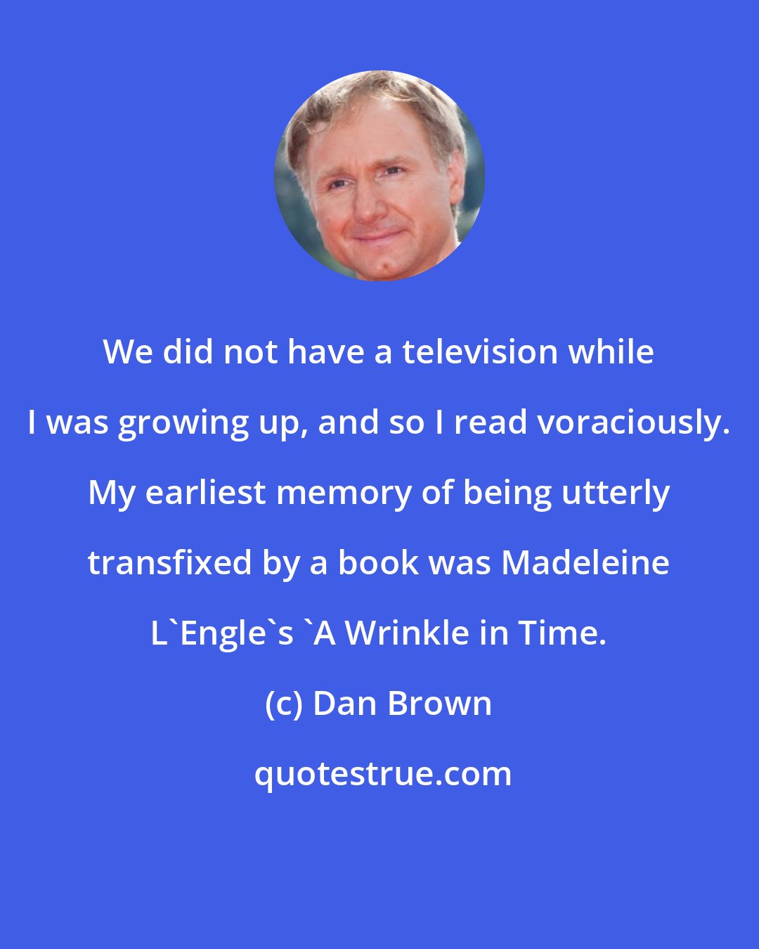 Dan Brown: We did not have a television while I was growing up, and so I read voraciously. My earliest memory of being utterly transfixed by a book was Madeleine L'Engle's 'A Wrinkle in Time.