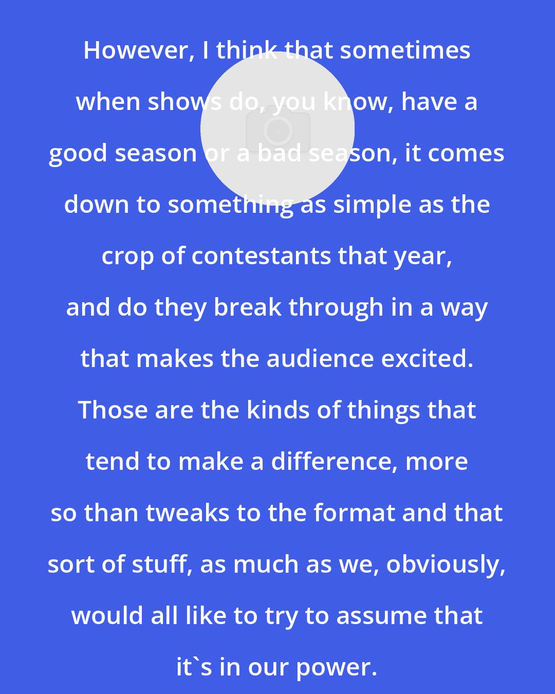 Dan Cutforth: However, I think that sometimes when shows do, you know, have a good season or a bad season, it comes down to something as simple as the crop of contestants that year, and do they break through in a way that makes the audience excited. Those are the kinds of things that tend to make a difference, more so than tweaks to the format and that sort of stuff, as much as we, obviously, would all like to try to assume that it's in our power.