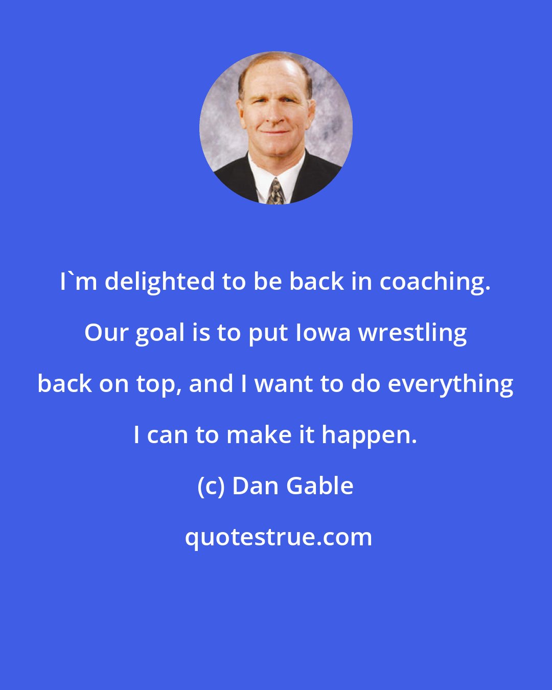 Dan Gable: I'm delighted to be back in coaching. Our goal is to put Iowa wrestling back on top, and I want to do everything I can to make it happen.