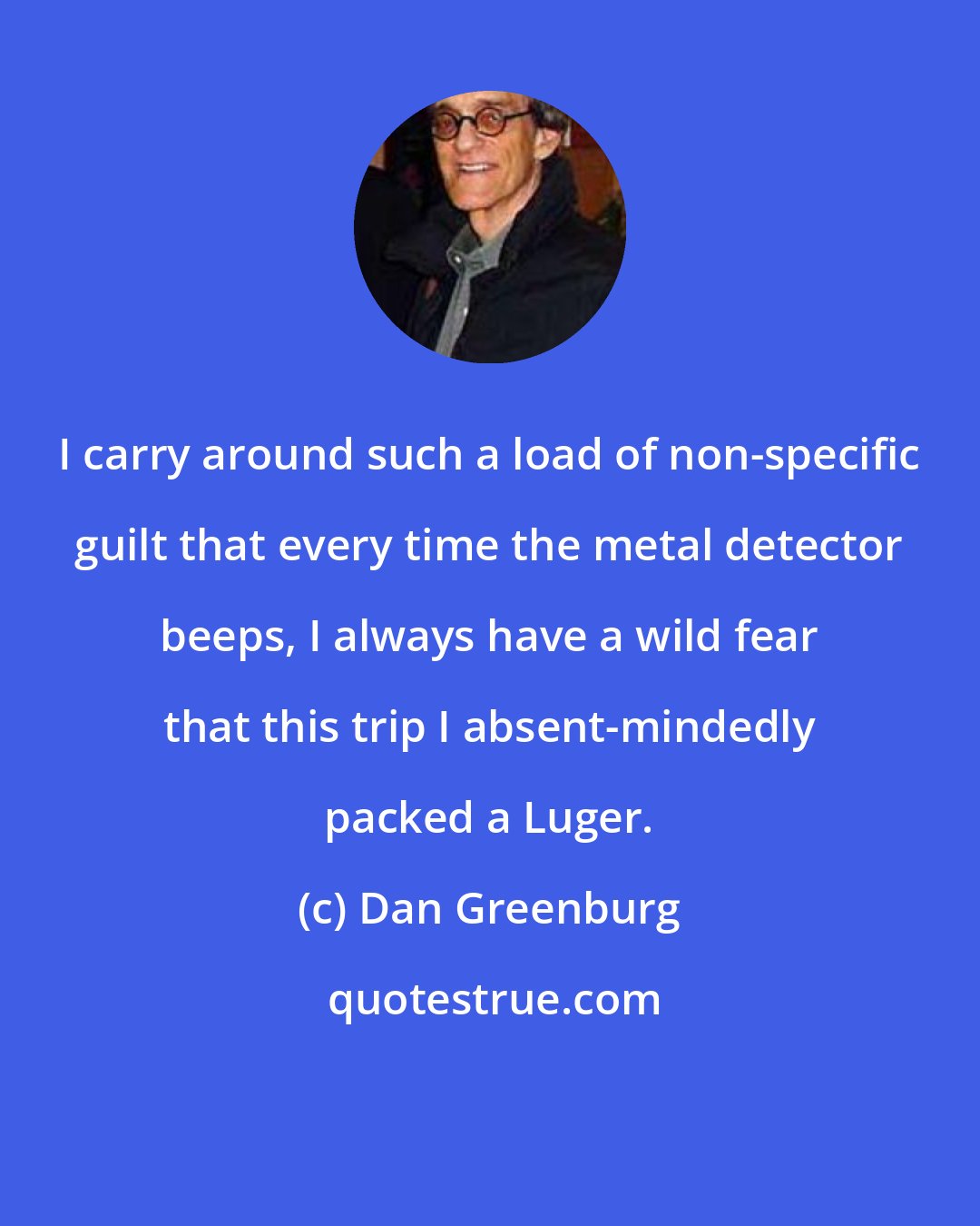 Dan Greenburg: I carry around such a load of non-specific guilt that every time the metal detector beeps, I always have a wild fear that this trip I absent-mindedly packed a Luger.