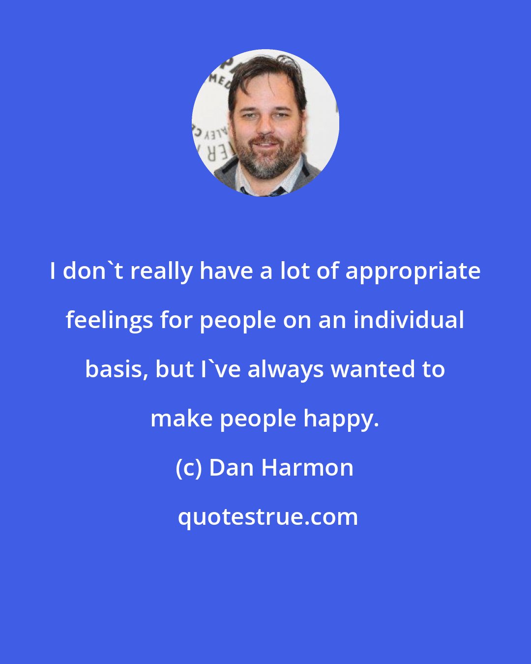 Dan Harmon: I don't really have a lot of appropriate feelings for people on an individual basis, but I've always wanted to make people happy.