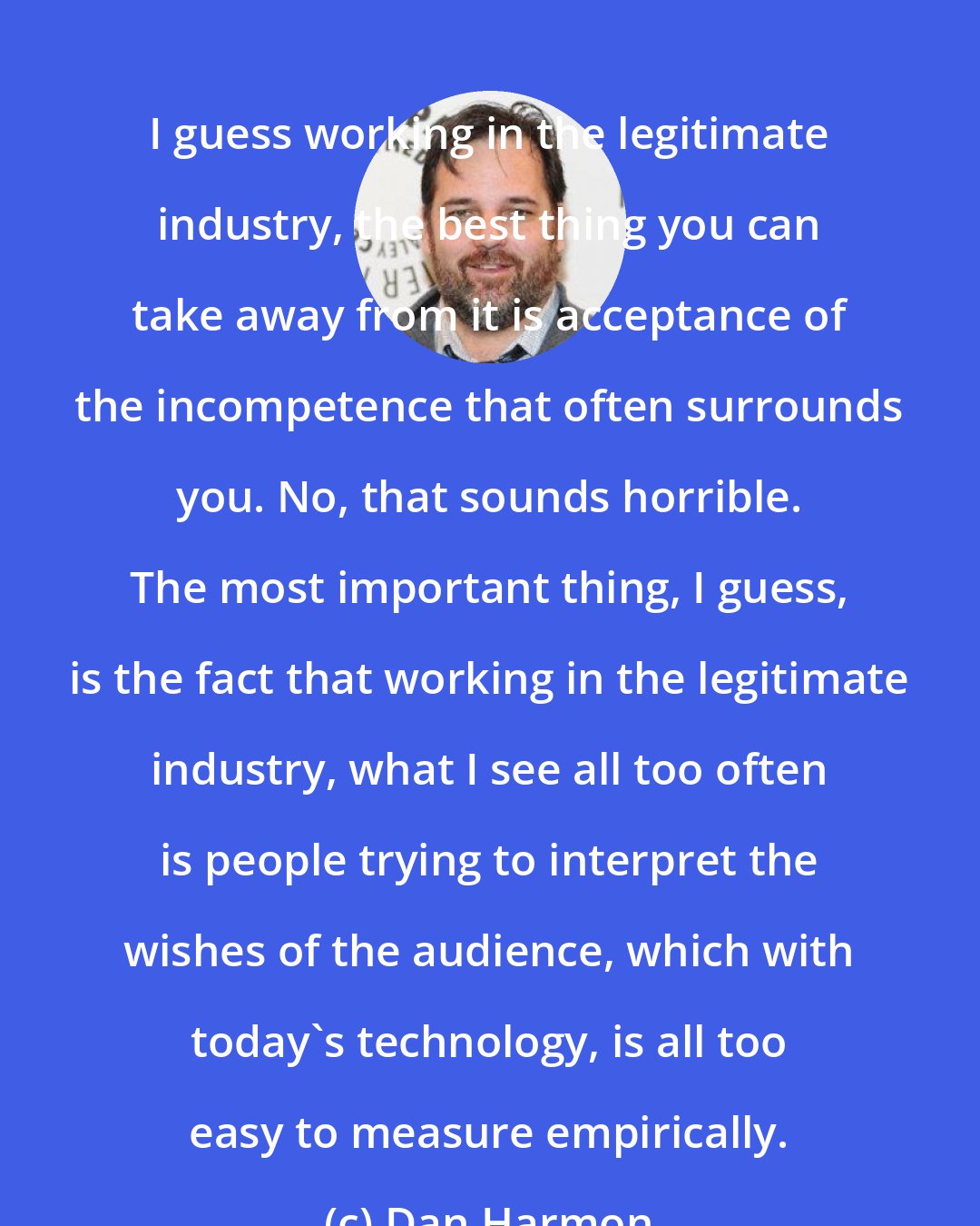 Dan Harmon: I guess working in the legitimate industry, the best thing you can take away from it is acceptance of the incompetence that often surrounds you. No, that sounds horrible. The most important thing, I guess, is the fact that working in the legitimate industry, what I see all too often is people trying to interpret the wishes of the audience, which with today's technology, is all too easy to measure empirically.
