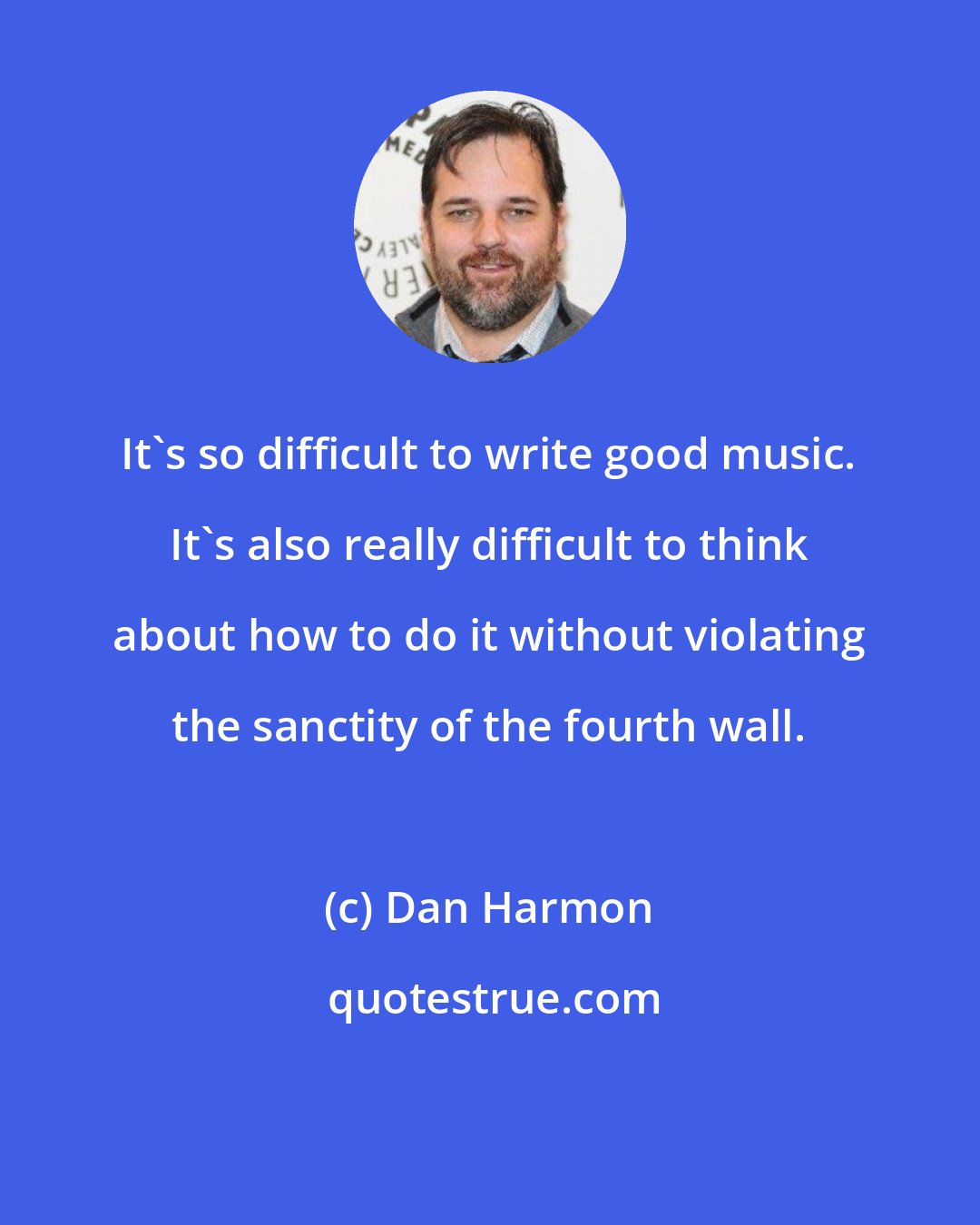Dan Harmon: It's so difficult to write good music. It's also really difficult to think about how to do it without violating the sanctity of the fourth wall.