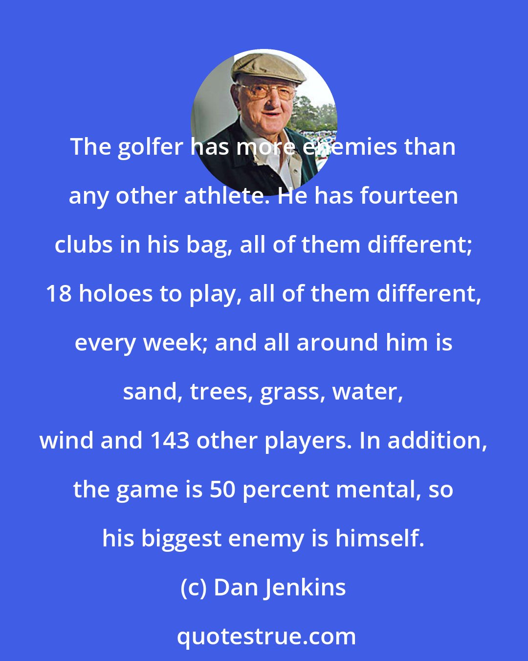 Dan Jenkins: The golfer has more enemies than any other athlete. He has fourteen clubs in his bag, all of them different; 18 holoes to play, all of them different, every week; and all around him is sand, trees, grass, water, wind and 143 other players. In addition, the game is 50 percent mental, so his biggest enemy is himself.