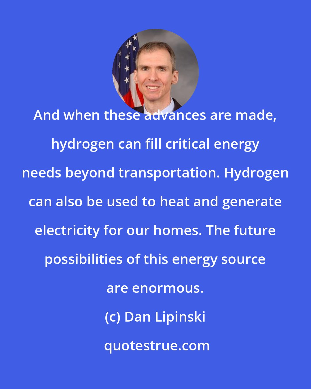 Dan Lipinski: And when these advances are made, hydrogen can fill critical energy needs beyond transportation. Hydrogen can also be used to heat and generate electricity for our homes. The future possibilities of this energy source are enormous.