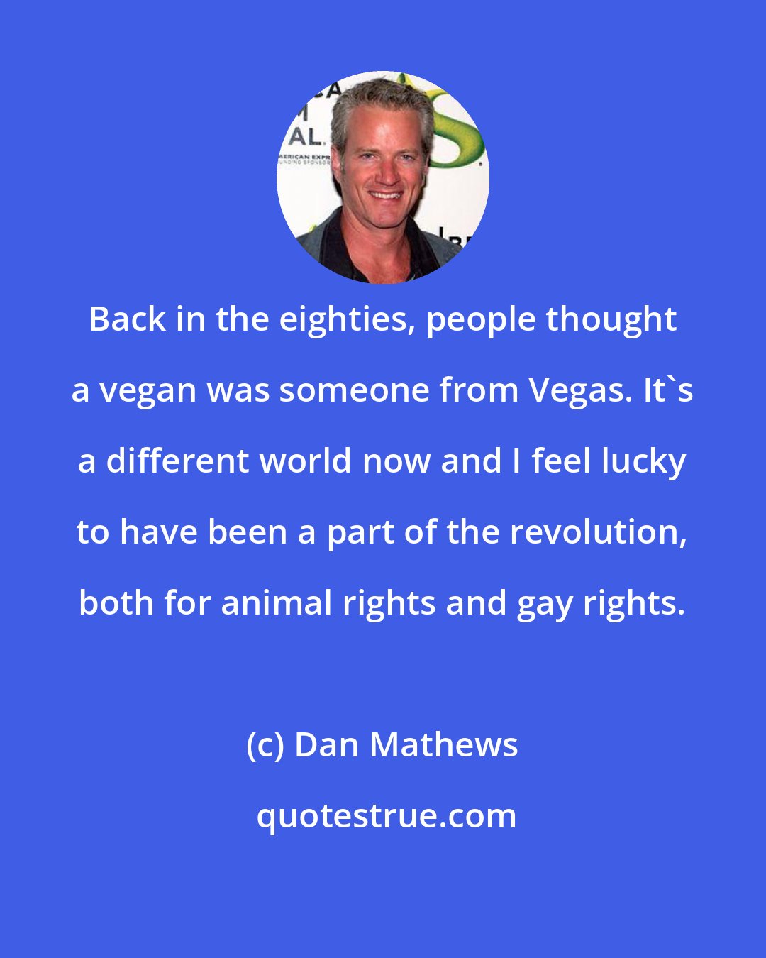 Dan Mathews: Back in the eighties, people thought a vegan was someone from Vegas. It's a different world now and I feel lucky to have been a part of the revolution, both for animal rights and gay rights.