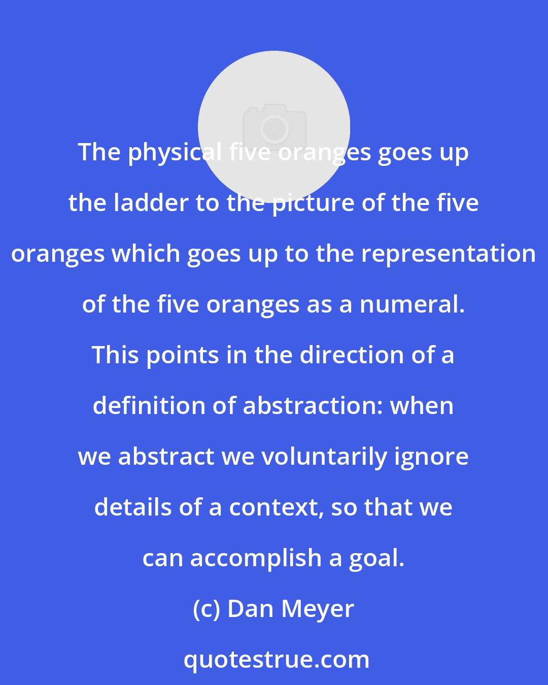 Dan Meyer: The physical five oranges goes up the ladder to the picture of the five oranges which goes up to the representation of the five oranges as a numeral. This points in the direction of a definition of abstraction: when we abstract we voluntarily ignore details of a context, so that we can accomplish a goal.