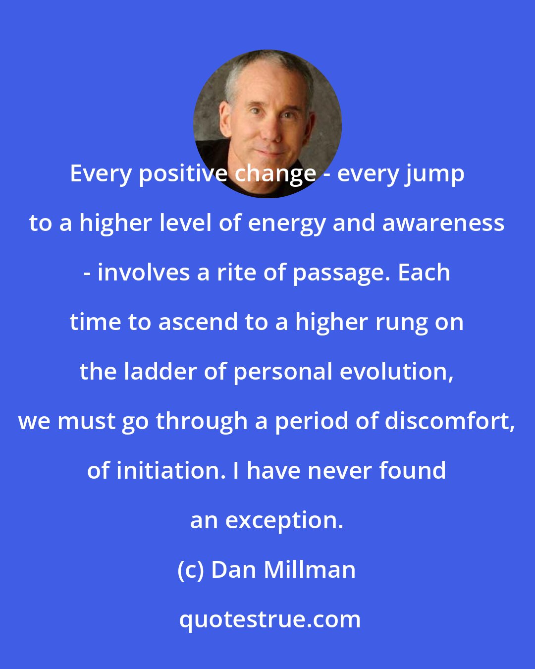 Dan Millman: Every positive change - every jump to a higher level of energy and awareness - involves a rite of passage. Each time to ascend to a higher rung on the ladder of personal evolution, we must go through a period of discomfort, of initiation. I have never found an exception.