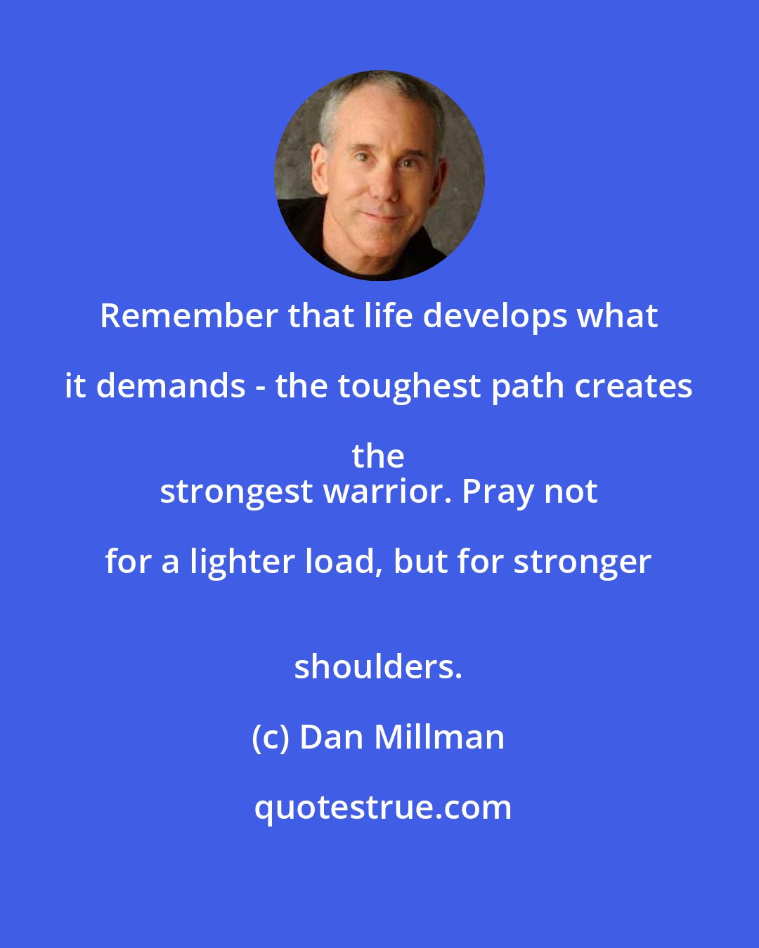 Dan Millman: Remember that life develops what it demands - the toughest path creates the 
 strongest warrior. Pray not for a lighter load, but for stronger 
 shoulders.
