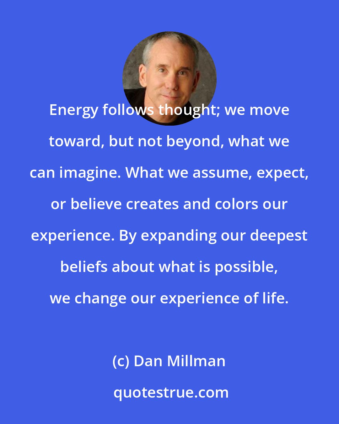 Dan Millman: Energy follows thought; we move toward, but not beyond, what we can imagine. What we assume, expect, or believe creates and colors our experience. By expanding our deepest beliefs about what is possible, we change our experience of life.
