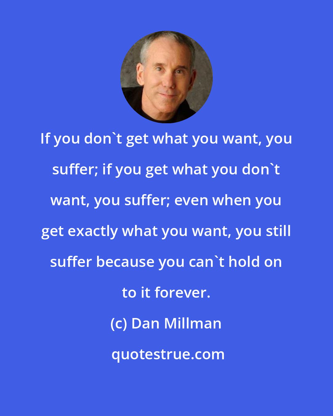 Dan Millman: If you don't get what you want, you suffer; if you get what you don't want, you suffer; even when you get exactly what you want, you still suffer because you can't hold on to it forever.