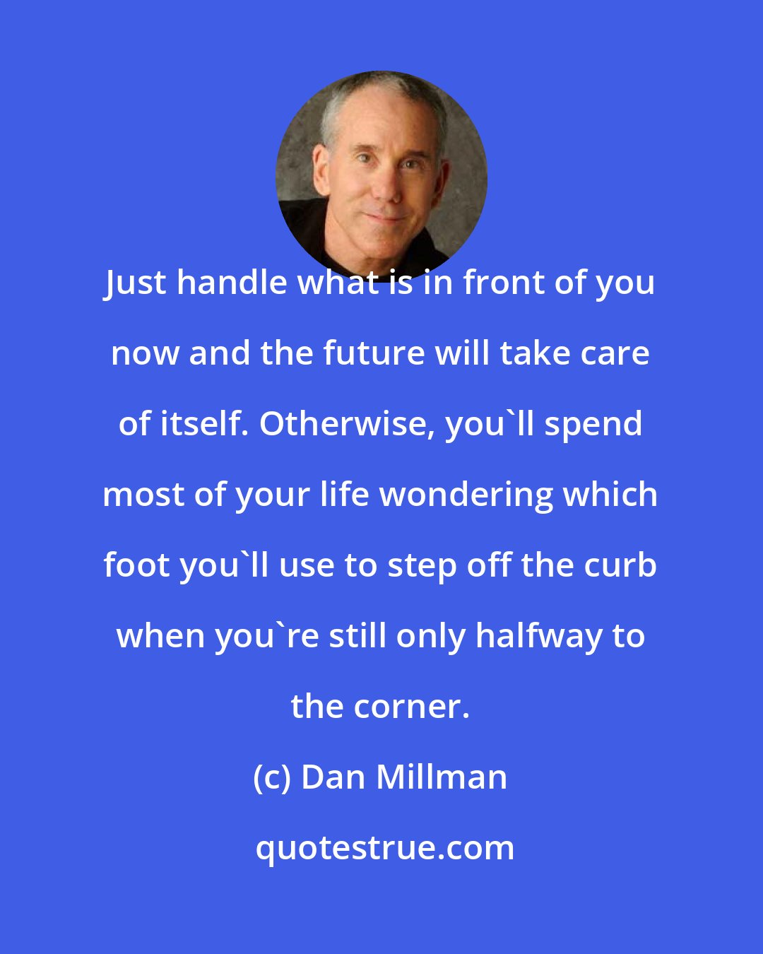 Dan Millman: Just handle what is in front of you now and the future will take care of itself. Otherwise, you'll spend most of your life wondering which foot you'll use to step off the curb when you're still only halfway to the corner.