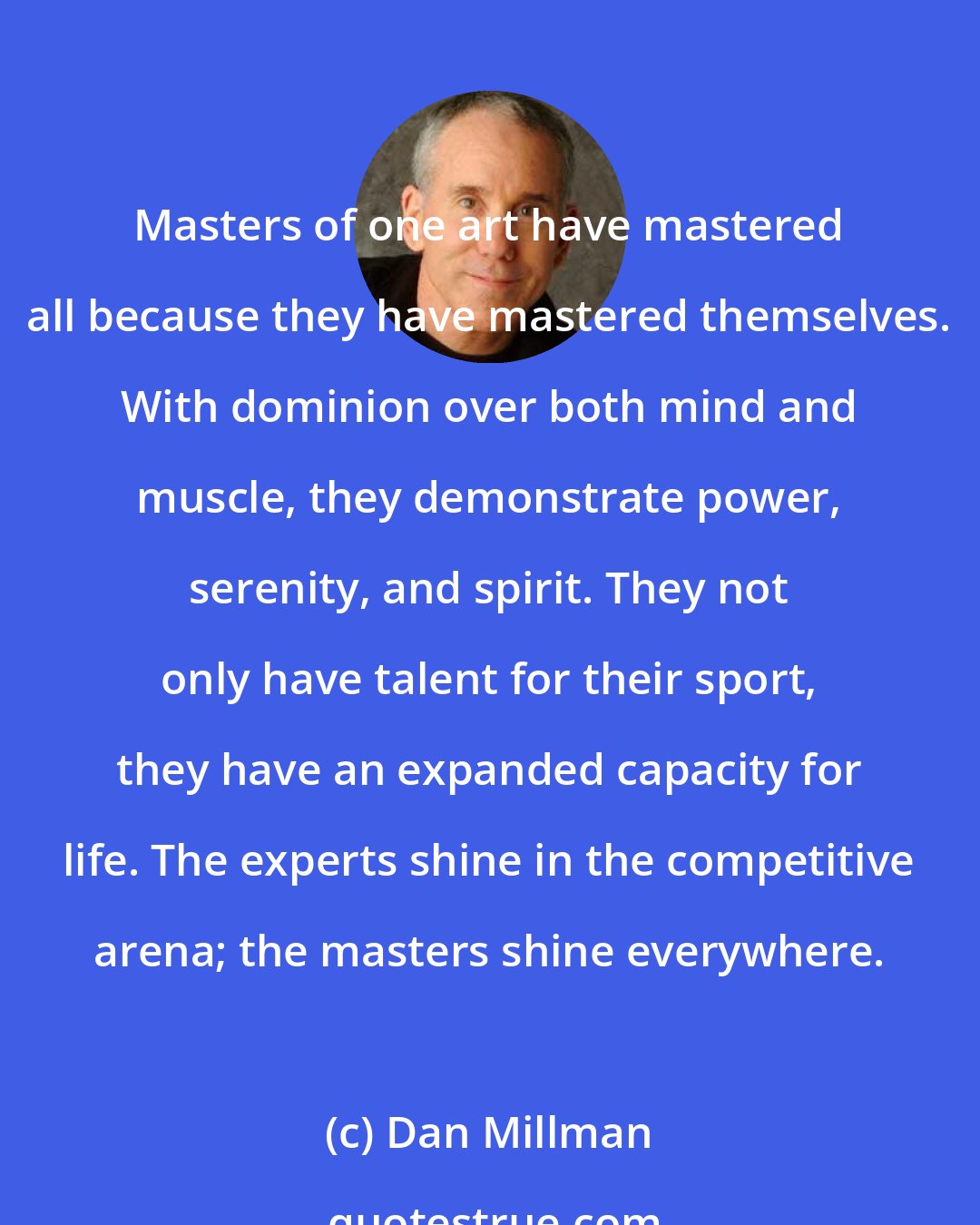Dan Millman: Masters of one art have mastered all because they have mastered themselves. With dominion over both mind and muscle, they demonstrate power, serenity, and spirit. They not only have talent for their sport, they have an expanded capacity for life. The experts shine in the competitive arena; the masters shine everywhere.