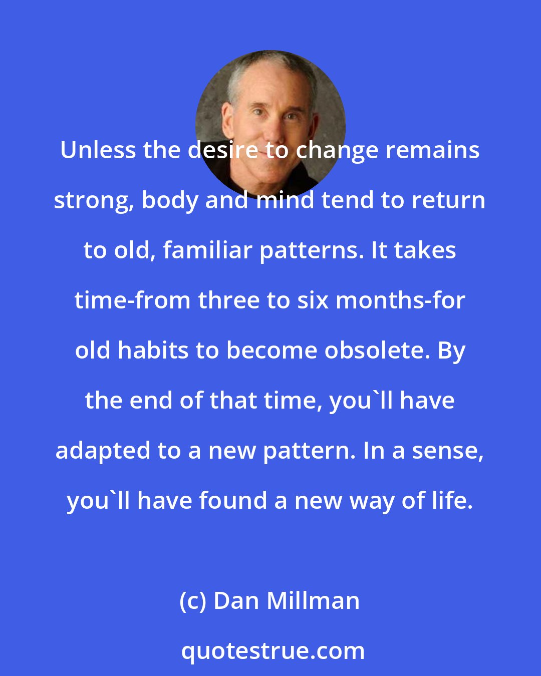 Dan Millman: Unless the desire to change remains strong, body and mind tend to return to old, familiar patterns. It takes time-from three to six months-for old habits to become obsolete. By the end of that time, you'll have adapted to a new pattern. In a sense, you'll have found a new way of life.