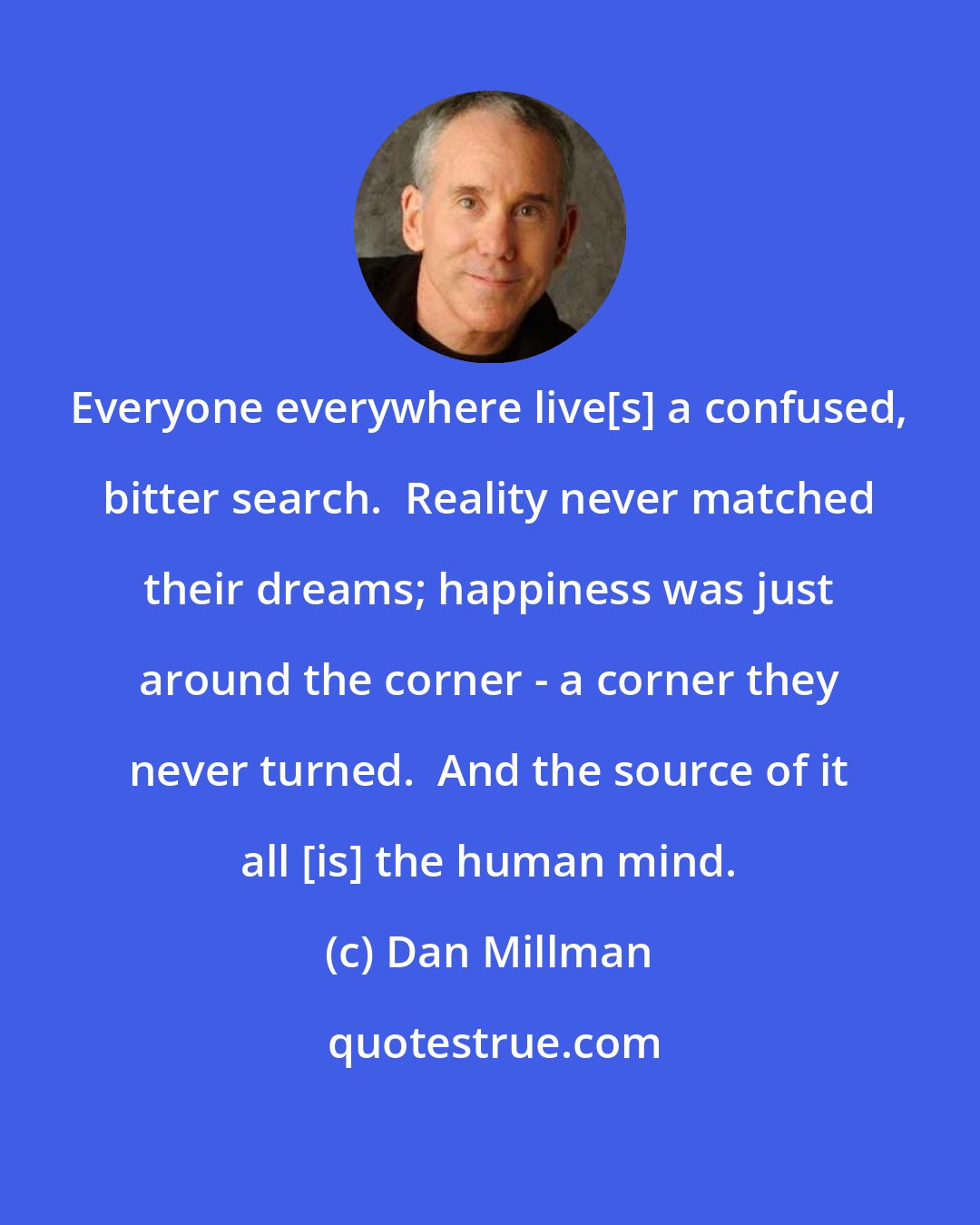 Dan Millman: Everyone everywhere live[s] a confused, bitter search.  Reality never matched their dreams; happiness was just around the corner - a corner they never turned.  And the source of it all [is] the human mind.