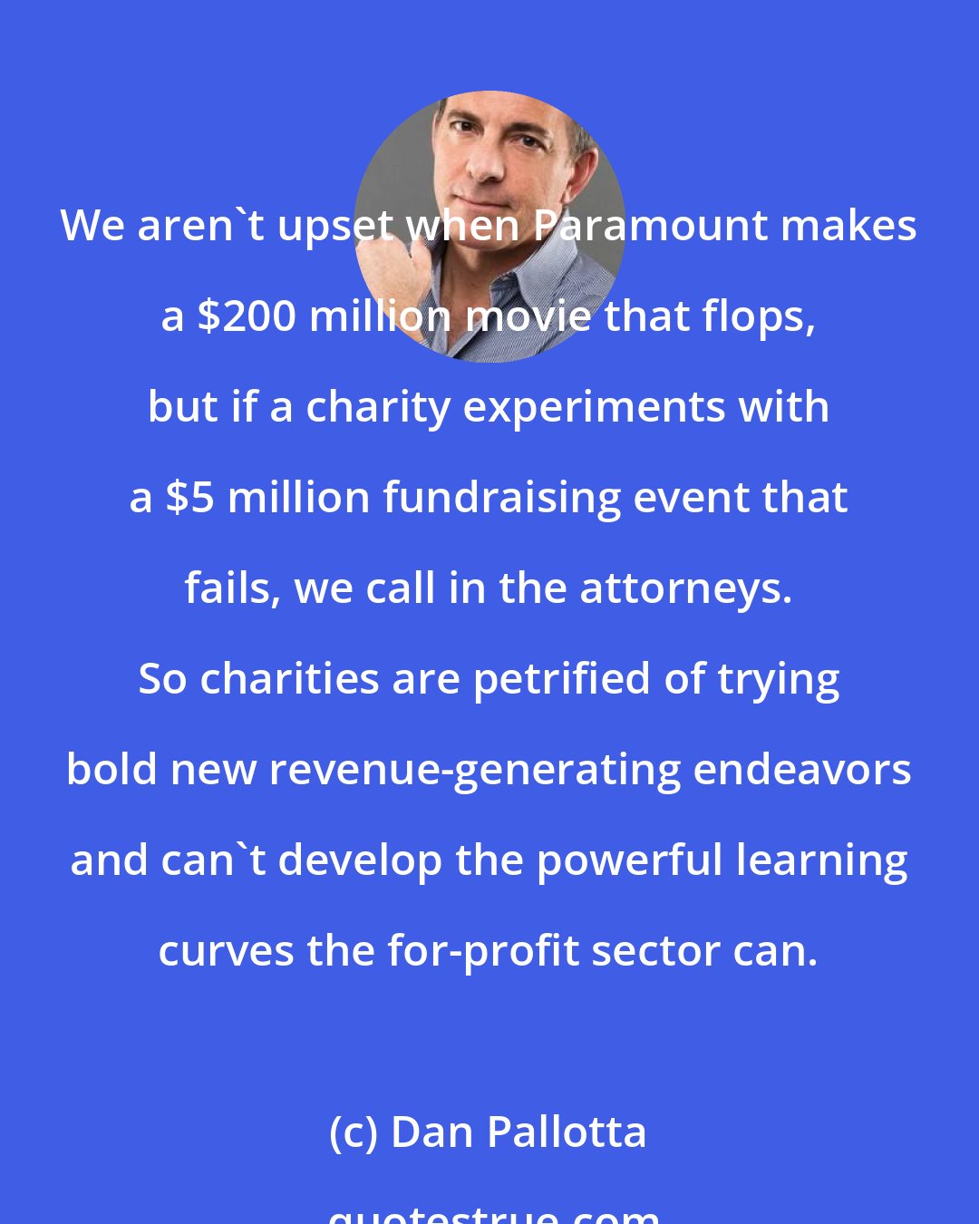 Dan Pallotta: We aren't upset when Paramount makes a $200 million movie that flops, but if a charity experiments with a $5 million fundraising event that fails, we call in the attorneys. So charities are petrified of trying bold new revenue-generating endeavors and can't develop the powerful learning curves the for-profit sector can.