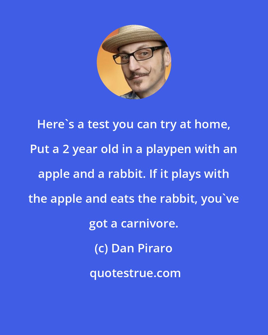 Dan Piraro: Here's a test you can try at home, Put a 2 year old in a playpen with an apple and a rabbit. If it plays with the apple and eats the rabbit, you've got a carnivore.