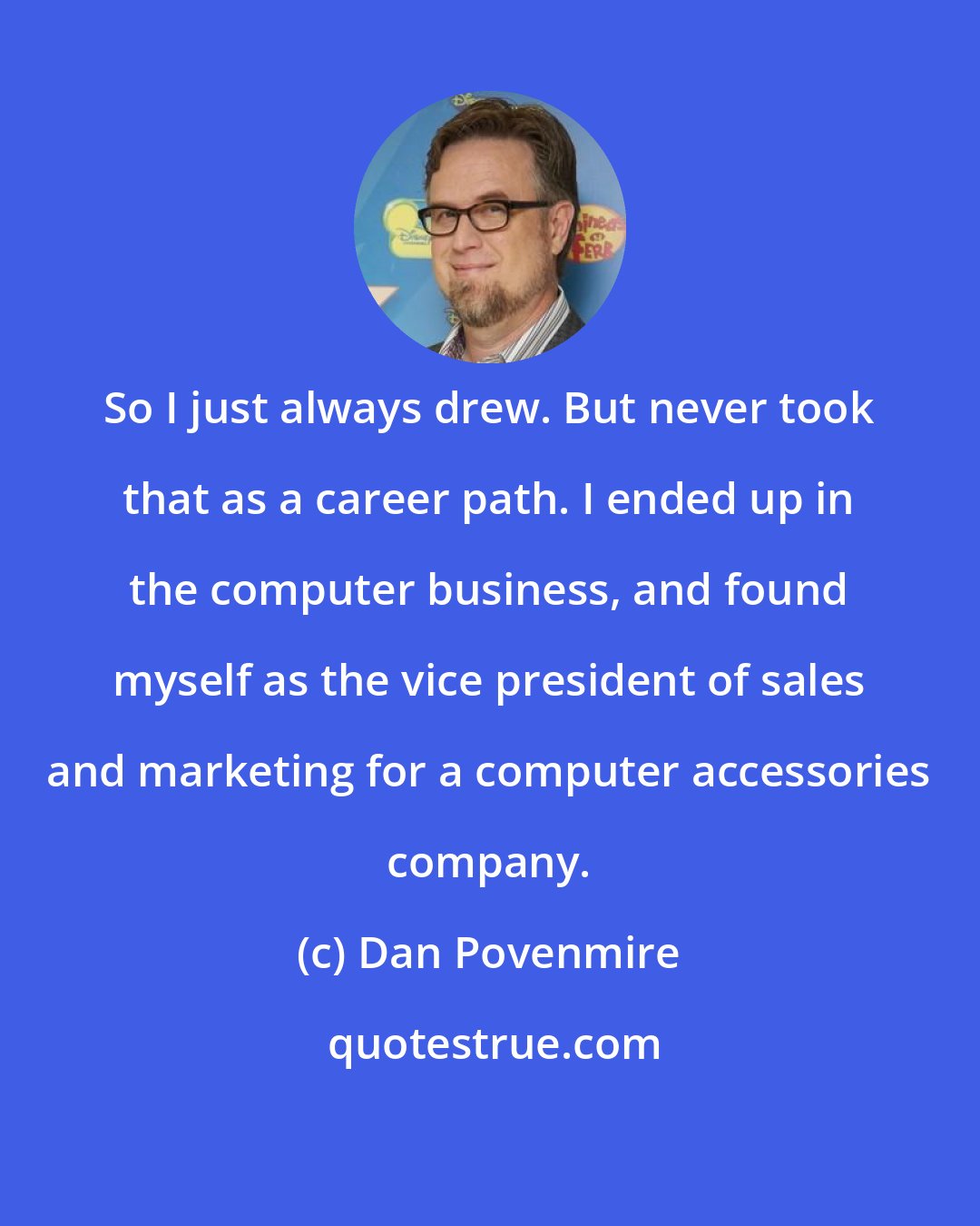 Dan Povenmire: So I just always drew. But never took that as a career path. I ended up in the computer business, and found myself as the vice president of sales and marketing for a computer accessories company.