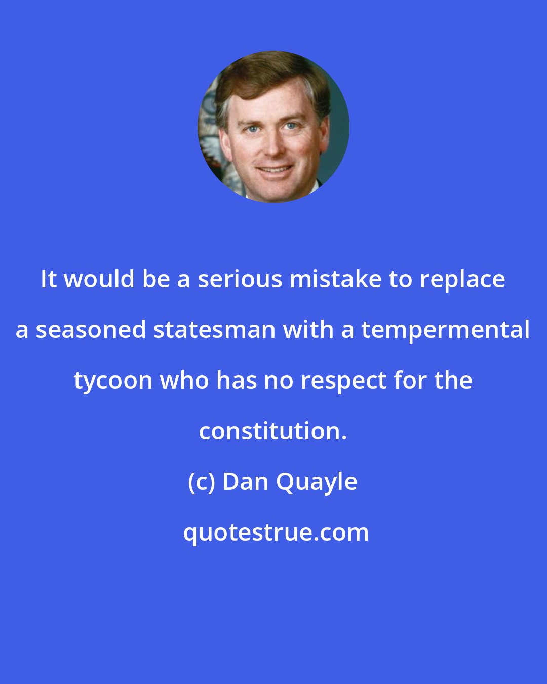 Dan Quayle: It would be a serious mistake to replace a seasoned statesman with a tempermental tycoon who has no respect for the constitution.