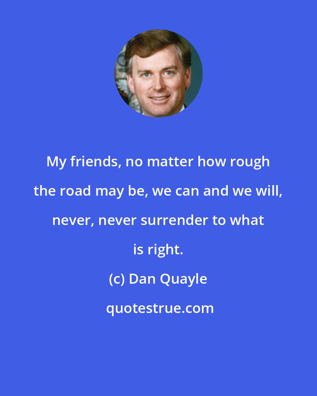 Dan Quayle: My friends, no matter how rough the road may be, we can and we will, never, never surrender to what is right.