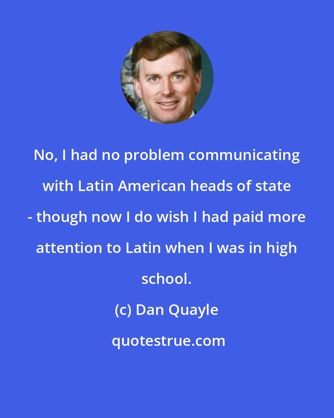 Dan Quayle: No, I had no problem communicating with Latin American heads of state - though now I do wish I had paid more attention to Latin when I was in high school.