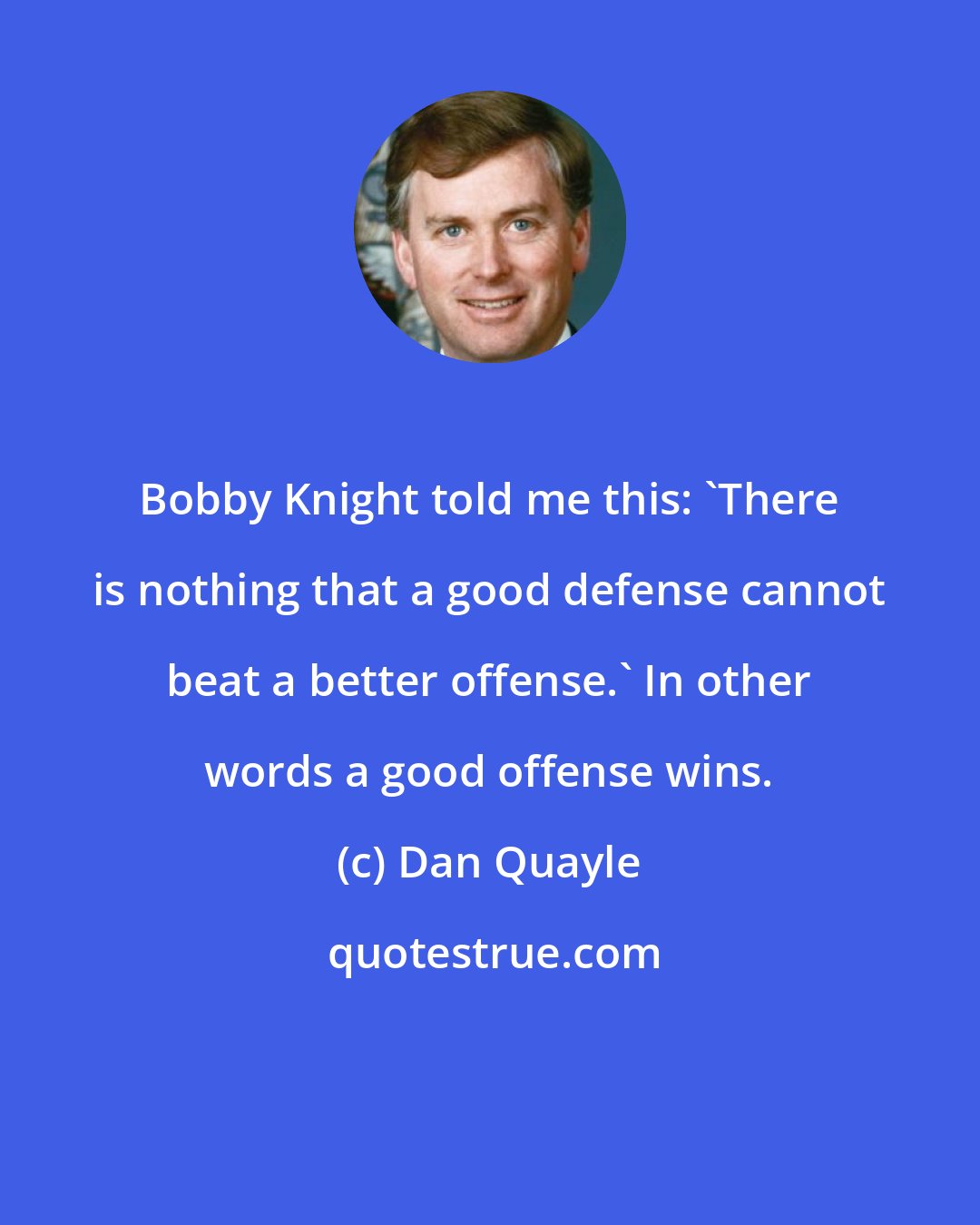 Dan Quayle: Bobby Knight told me this: 'There is nothing that a good defense cannot beat a better offense.' In other words a good offense wins.