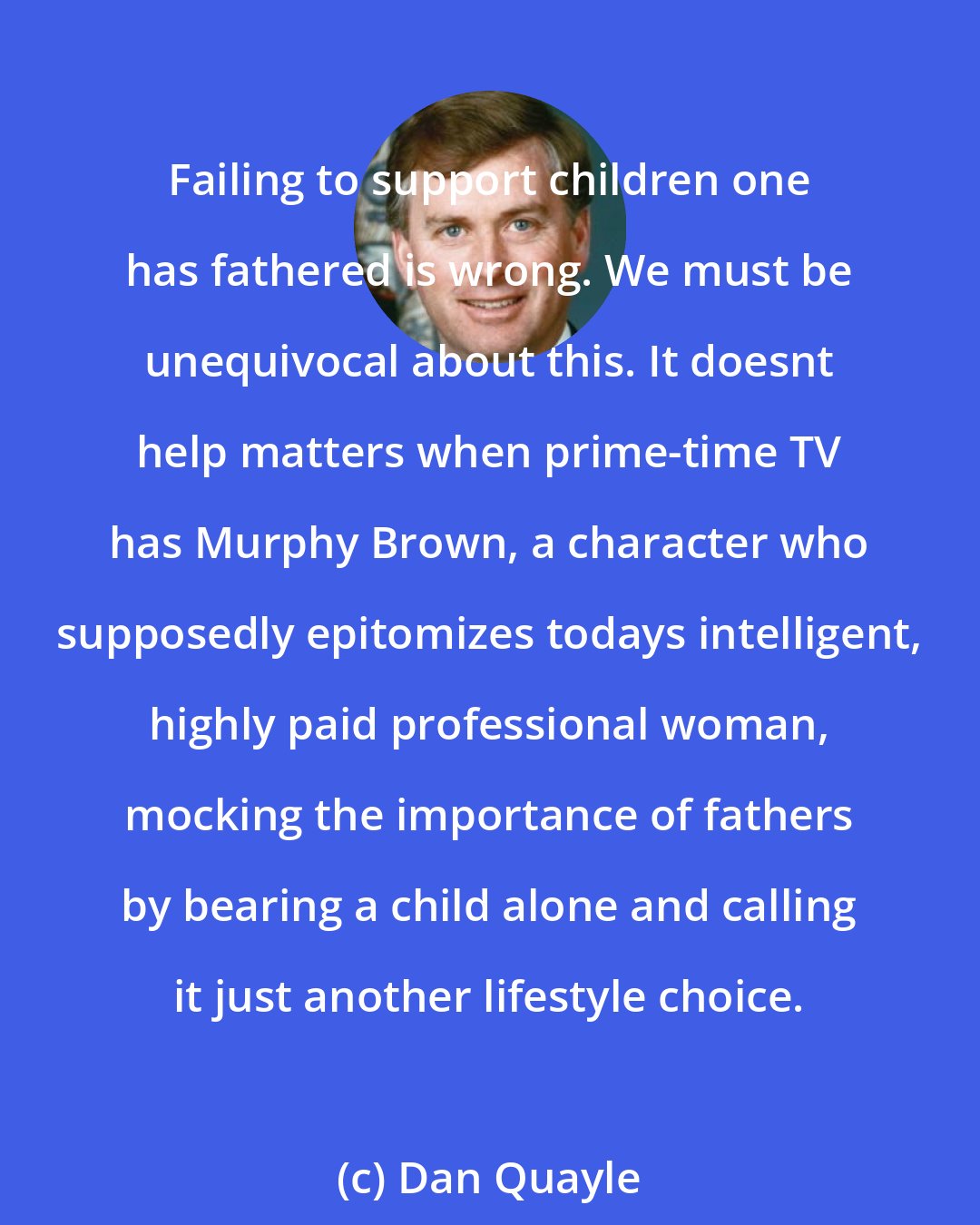 Dan Quayle: Failing to support children one has fathered is wrong. We must be unequivocal about this. It doesnt help matters when prime-time TV has Murphy Brown, a character who supposedly epitomizes todays intelligent, highly paid professional woman, mocking the importance of fathers by bearing a child alone and calling it just another lifestyle choice.