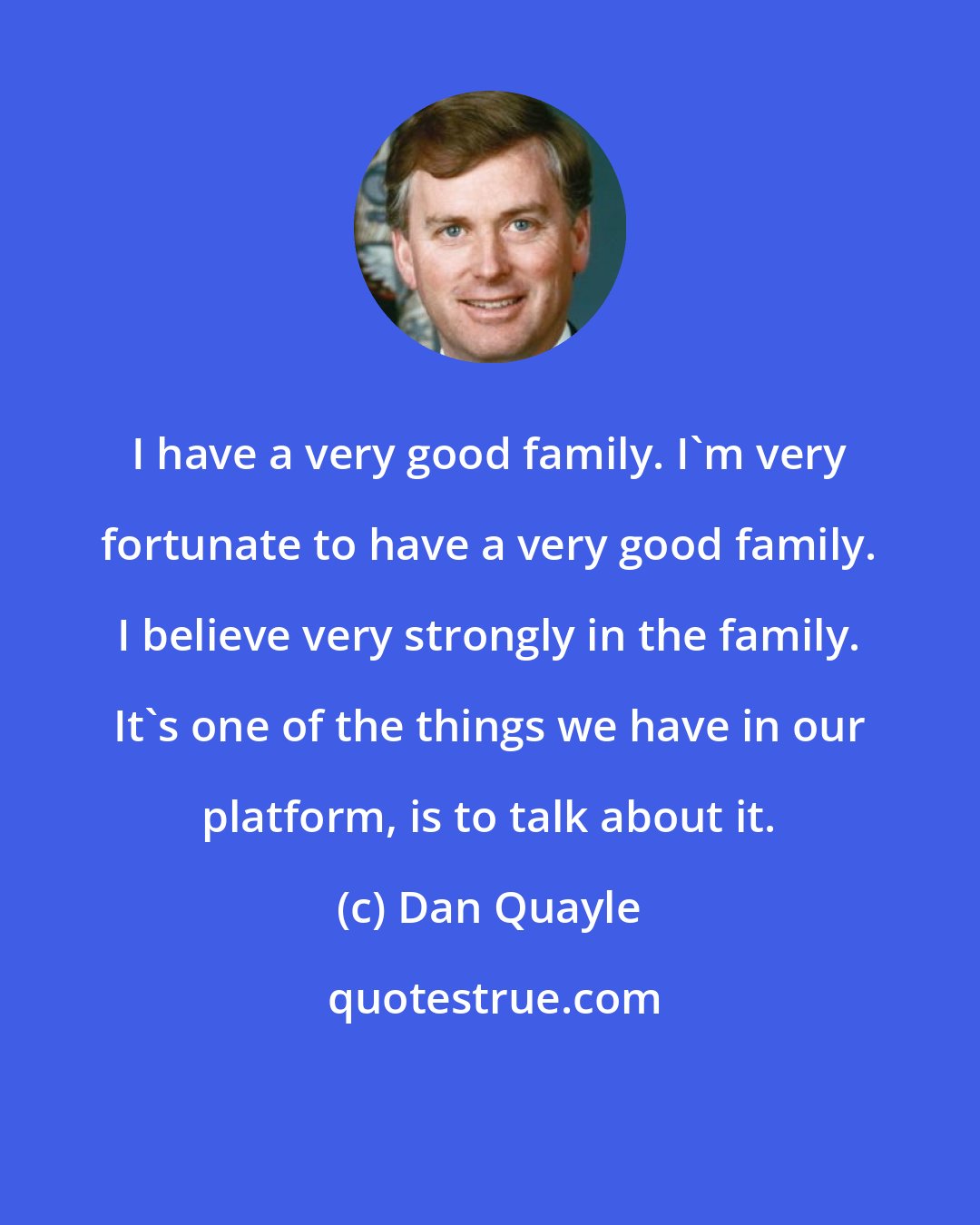 Dan Quayle: I have a very good family. I'm very fortunate to have a very good family. I believe very strongly in the family. It's one of the things we have in our platform, is to talk about it.