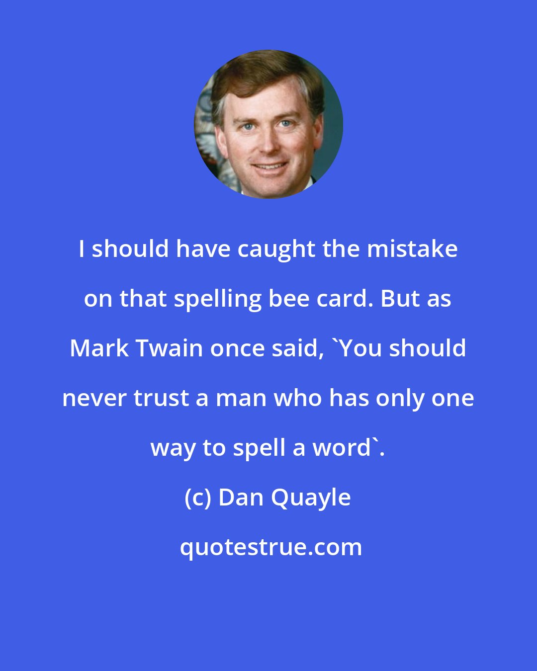 Dan Quayle: I should have caught the mistake on that spelling bee card. But as Mark Twain once said, `You should never trust a man who has only one way to spell a word'.