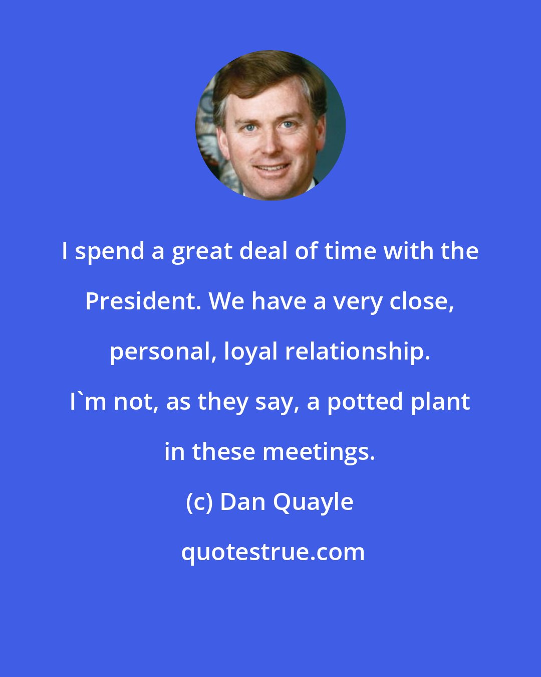 Dan Quayle: I spend a great deal of time with the President. We have a very close, personal, loyal relationship. I'm not, as they say, a potted plant in these meetings.