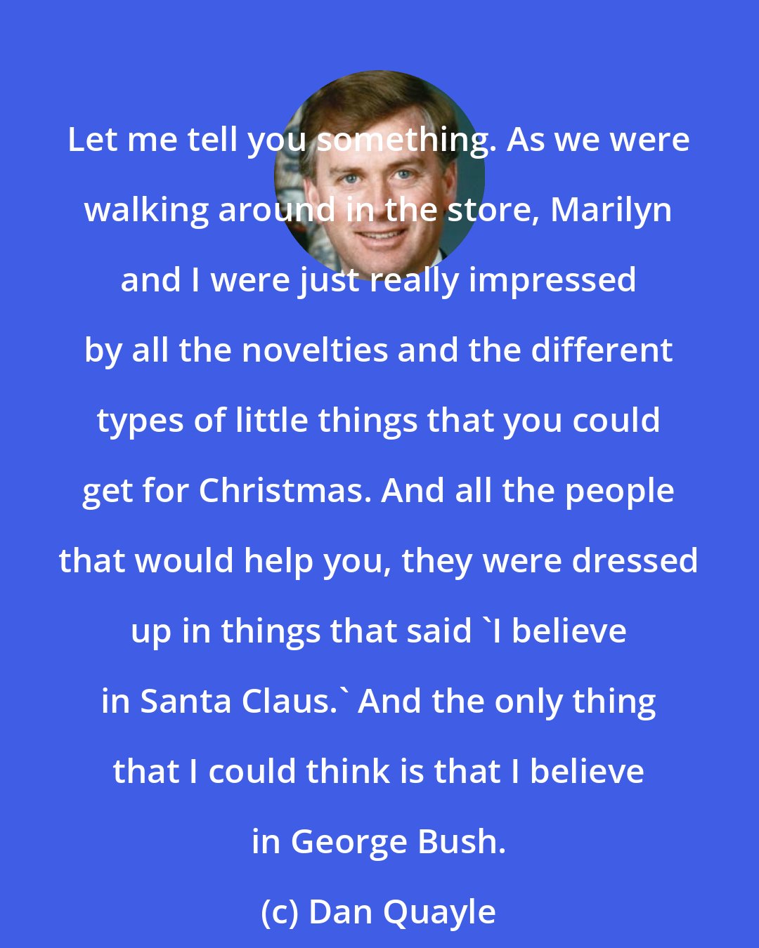 Dan Quayle: Let me tell you something. As we were walking around in the store, Marilyn and I were just really impressed by all the novelties and the different types of little things that you could get for Christmas. And all the people that would help you, they were dressed up in things that said 'I believe in Santa Claus.' And the only thing that I could think is that I believe in George Bush.