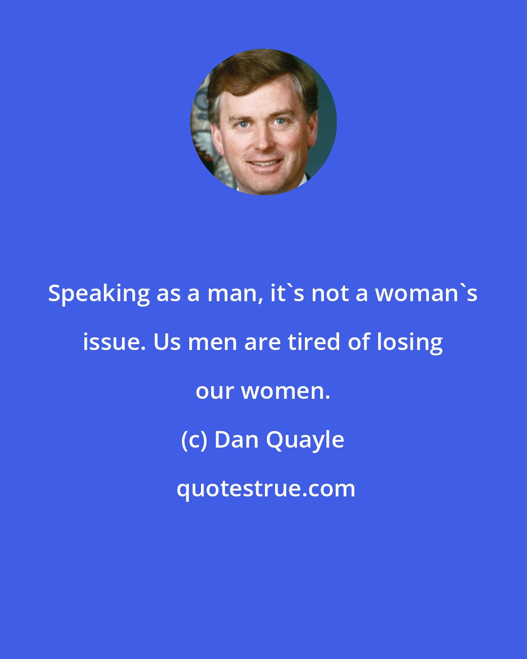 Dan Quayle: Speaking as a man, it's not a woman's issue. Us men are tired of losing our women.