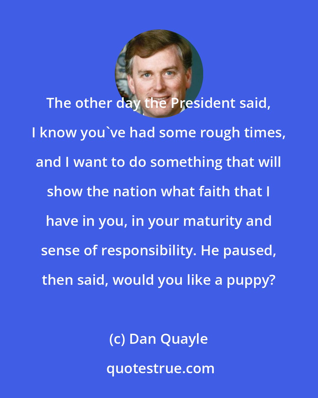 Dan Quayle: The other day the President said, I know you've had some rough times, and I want to do something that will show the nation what faith that I have in you, in your maturity and sense of responsibility. He paused, then said, would you like a puppy?