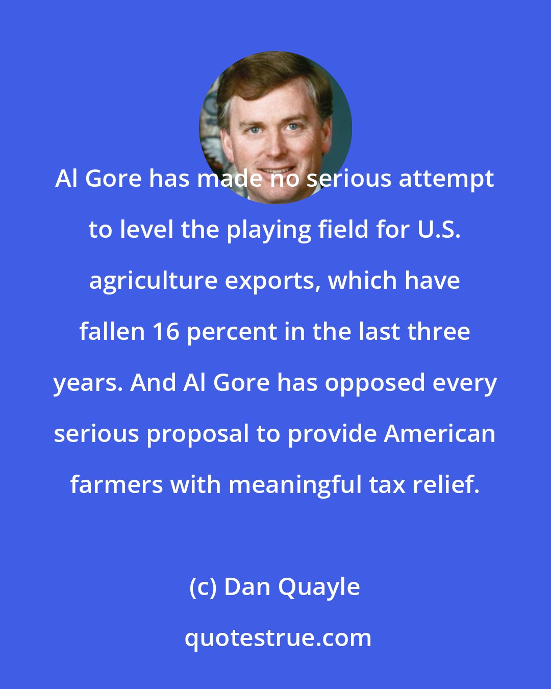 Dan Quayle: Al Gore has made no serious attempt to level the playing field for U.S. agriculture exports, which have fallen 16 percent in the last three years. And Al Gore has opposed every serious proposal to provide American farmers with meaningful tax relief.