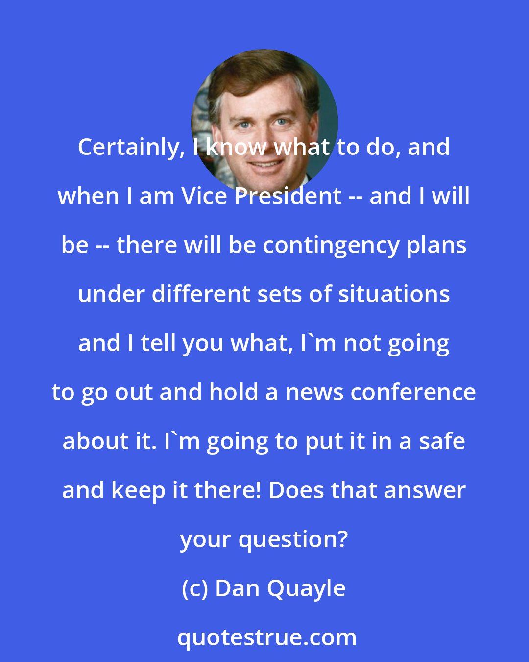 Dan Quayle: Certainly, I know what to do, and when I am Vice President -- and I will be -- there will be contingency plans under different sets of situations and I tell you what, I'm not going to go out and hold a news conference about it. I'm going to put it in a safe and keep it there! Does that answer your question?