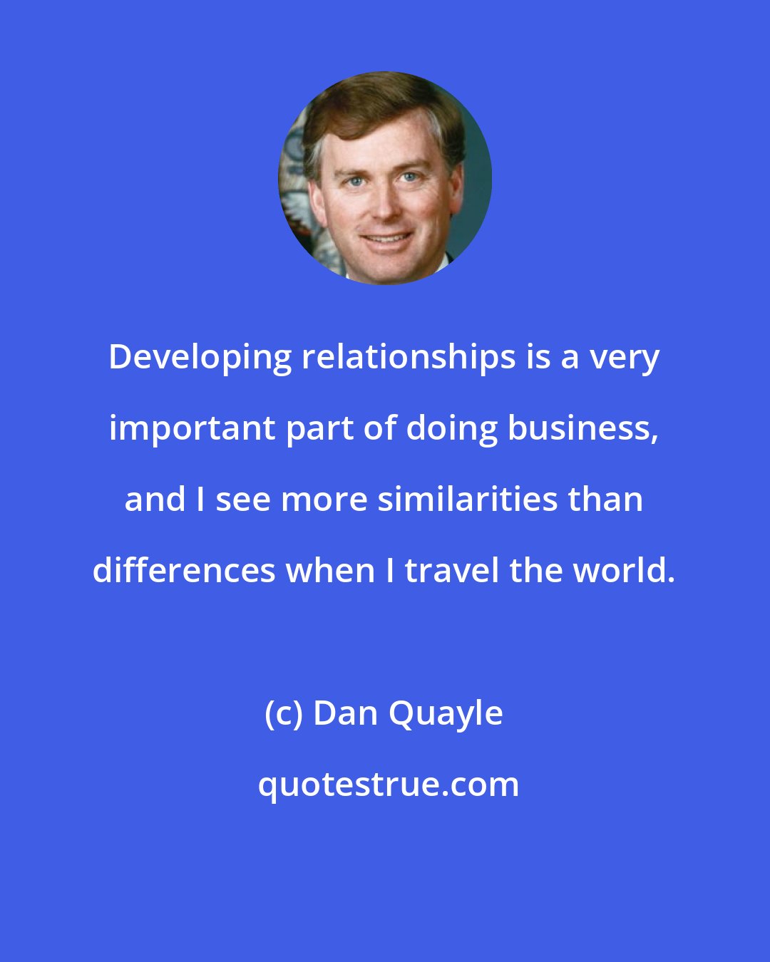 Dan Quayle: Developing relationships is a very important part of doing business, and I see more similarities than differences when I travel the world.