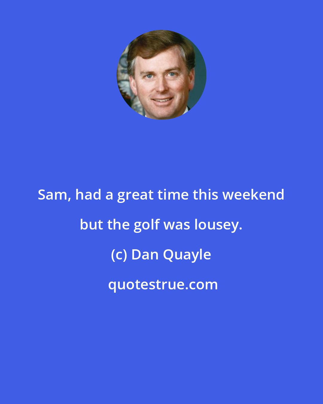 Dan Quayle: Sam, had a great time this weekend but the golf was lousey.