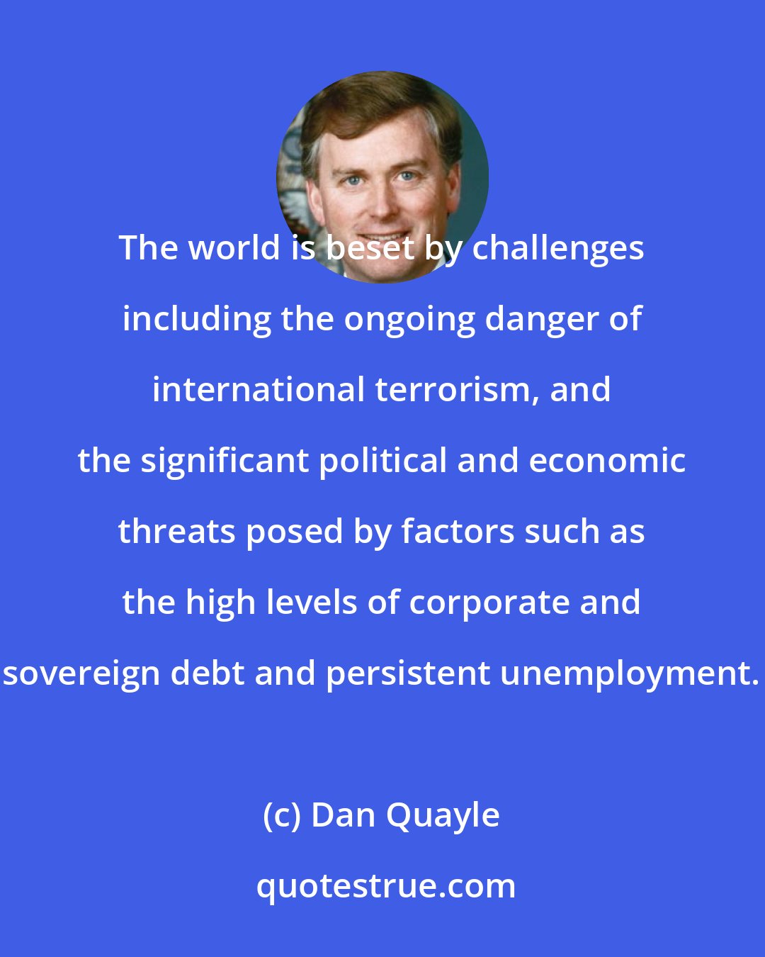 Dan Quayle: The world is beset by challenges including the ongoing danger of international terrorism, and the significant political and economic threats posed by factors such as the high levels of corporate and sovereign debt and persistent unemployment.