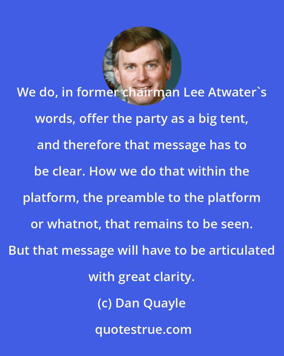 Dan Quayle: We do, in former chairman Lee Atwater's words, offer the party as a big tent, and therefore that message has to be clear. How we do that within the platform, the preamble to the platform or whatnot, that remains to be seen. But that message will have to be articulated with great clarity.