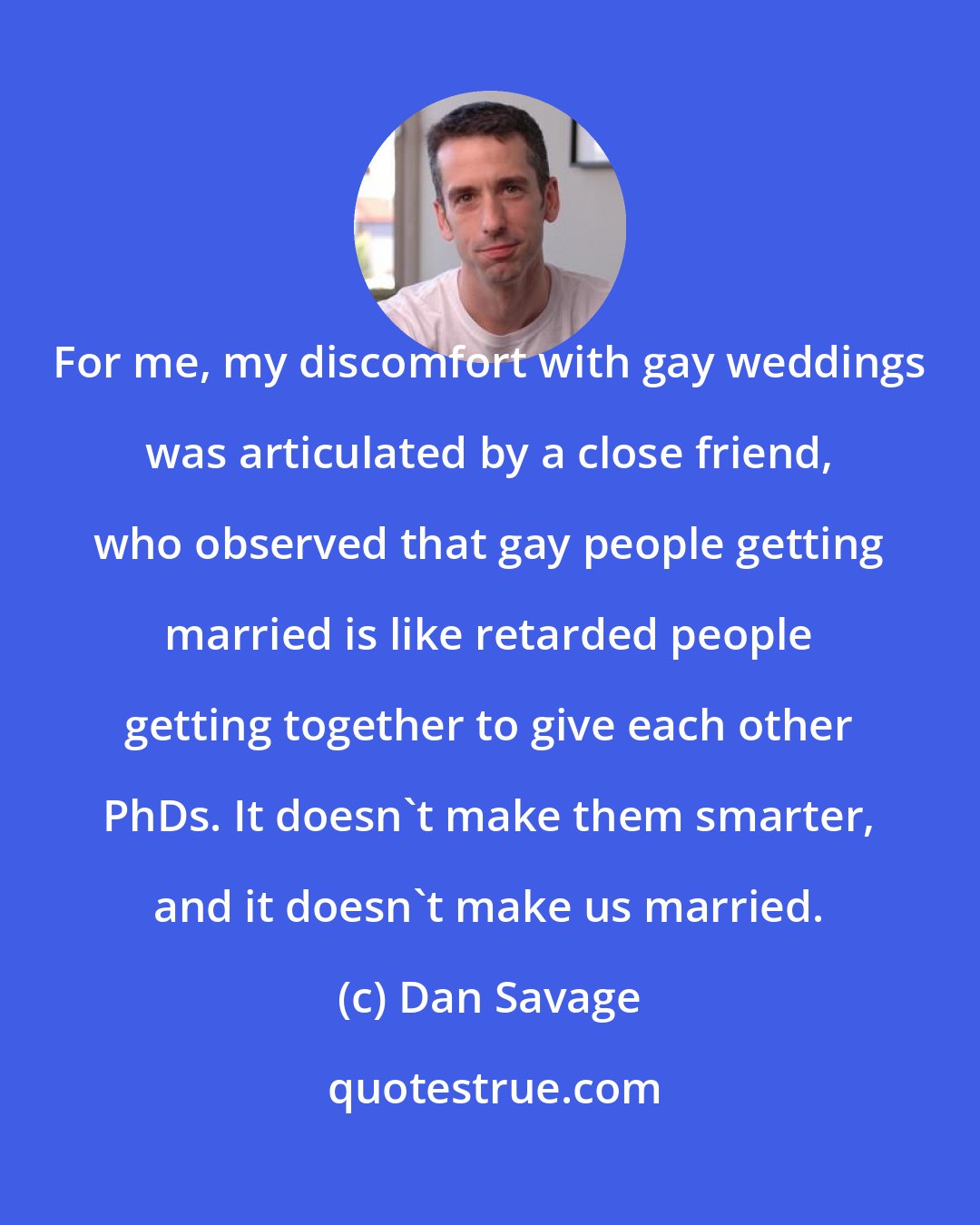 Dan Savage: For me, my discomfort with gay weddings was articulated by a close friend, who observed that gay people getting married is like retarded people getting together to give each other PhDs. It doesn't make them smarter, and it doesn't make us married.