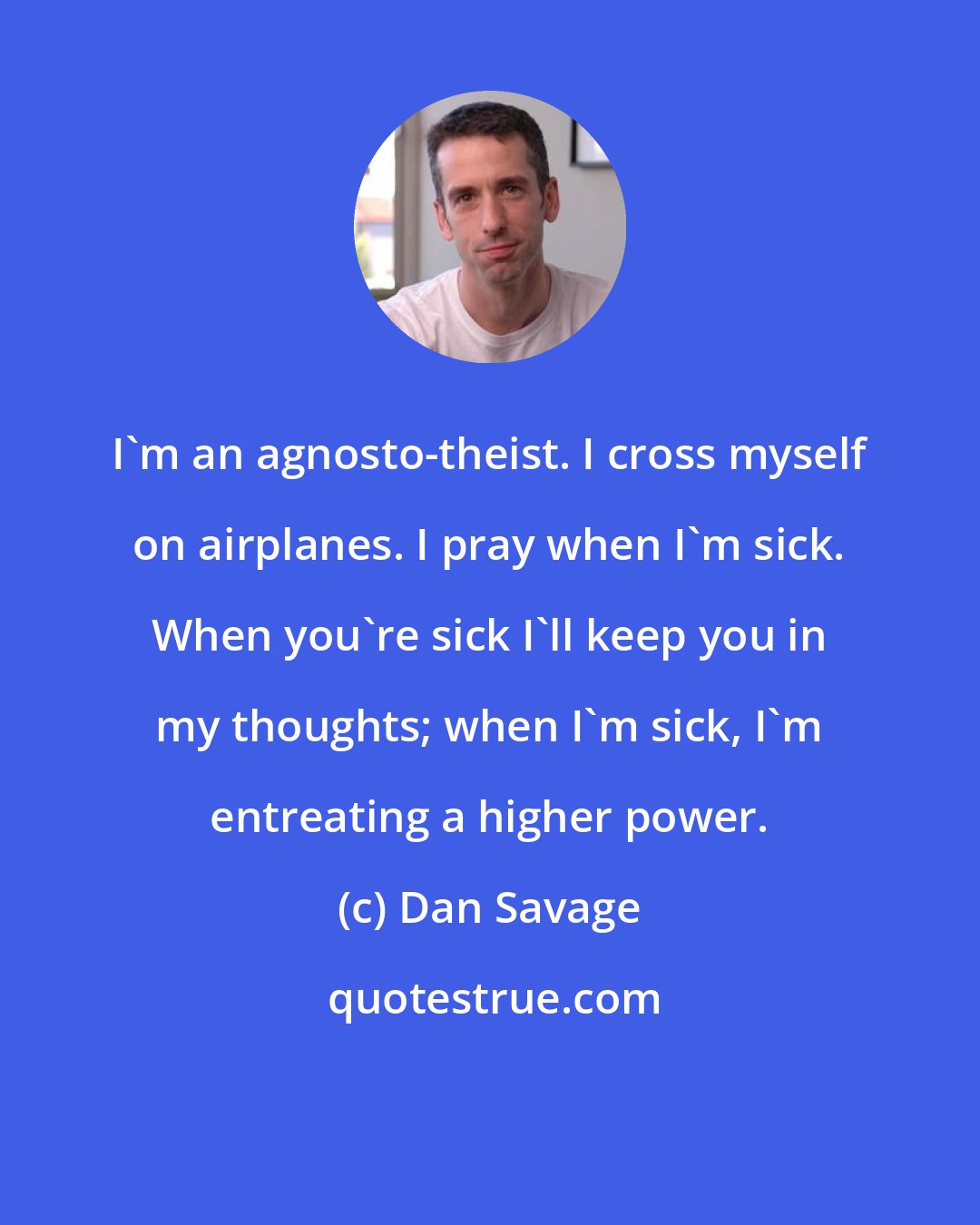 Dan Savage: I'm an agnosto-theist. I cross myself on airplanes. I pray when I'm sick. When you're sick I'll keep you in my thoughts; when I'm sick, I'm entreating a higher power.