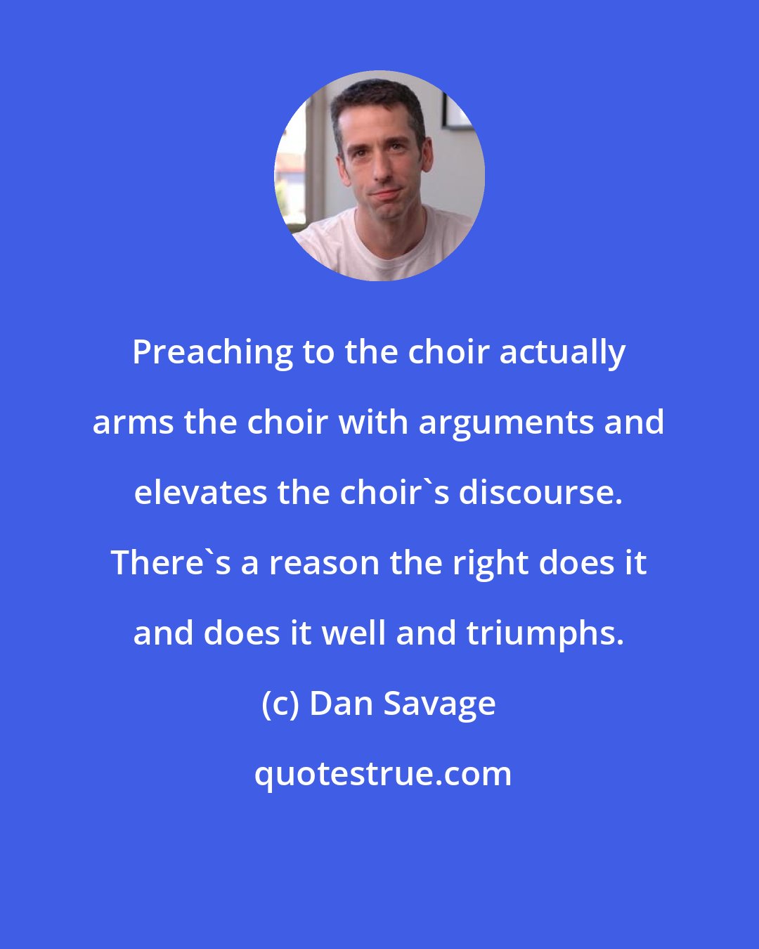 Dan Savage: Preaching to the choir actually arms the choir with arguments and elevates the choir's discourse. There's a reason the right does it and does it well and triumphs.
