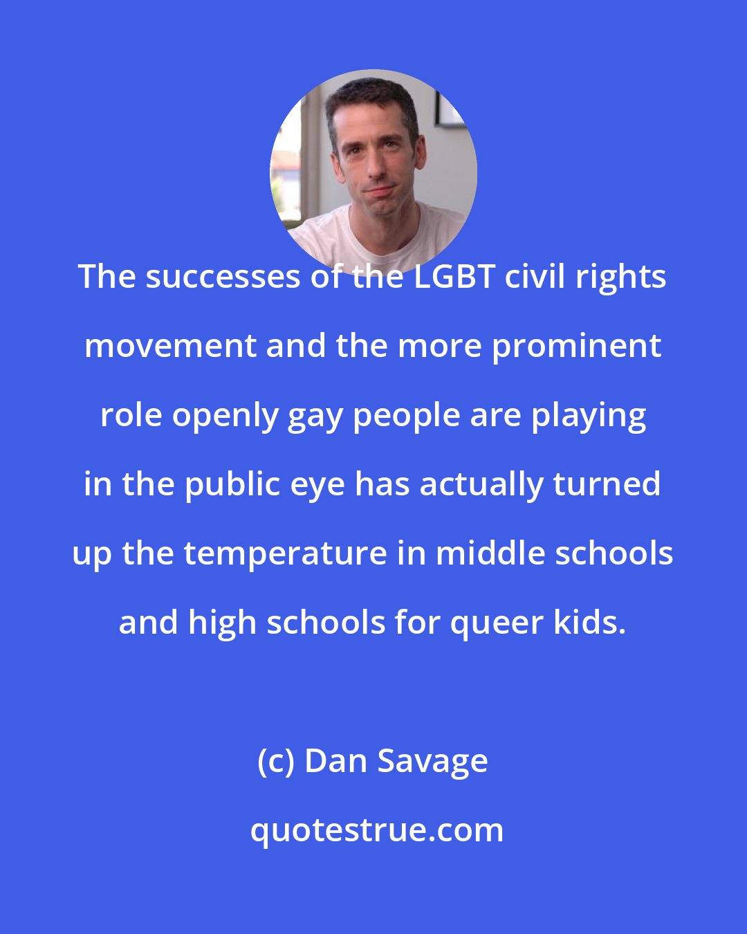 Dan Savage: The successes of the LGBT civil rights movement and the more prominent role openly gay people are playing in the public eye has actually turned up the temperature in middle schools and high schools for queer kids.
