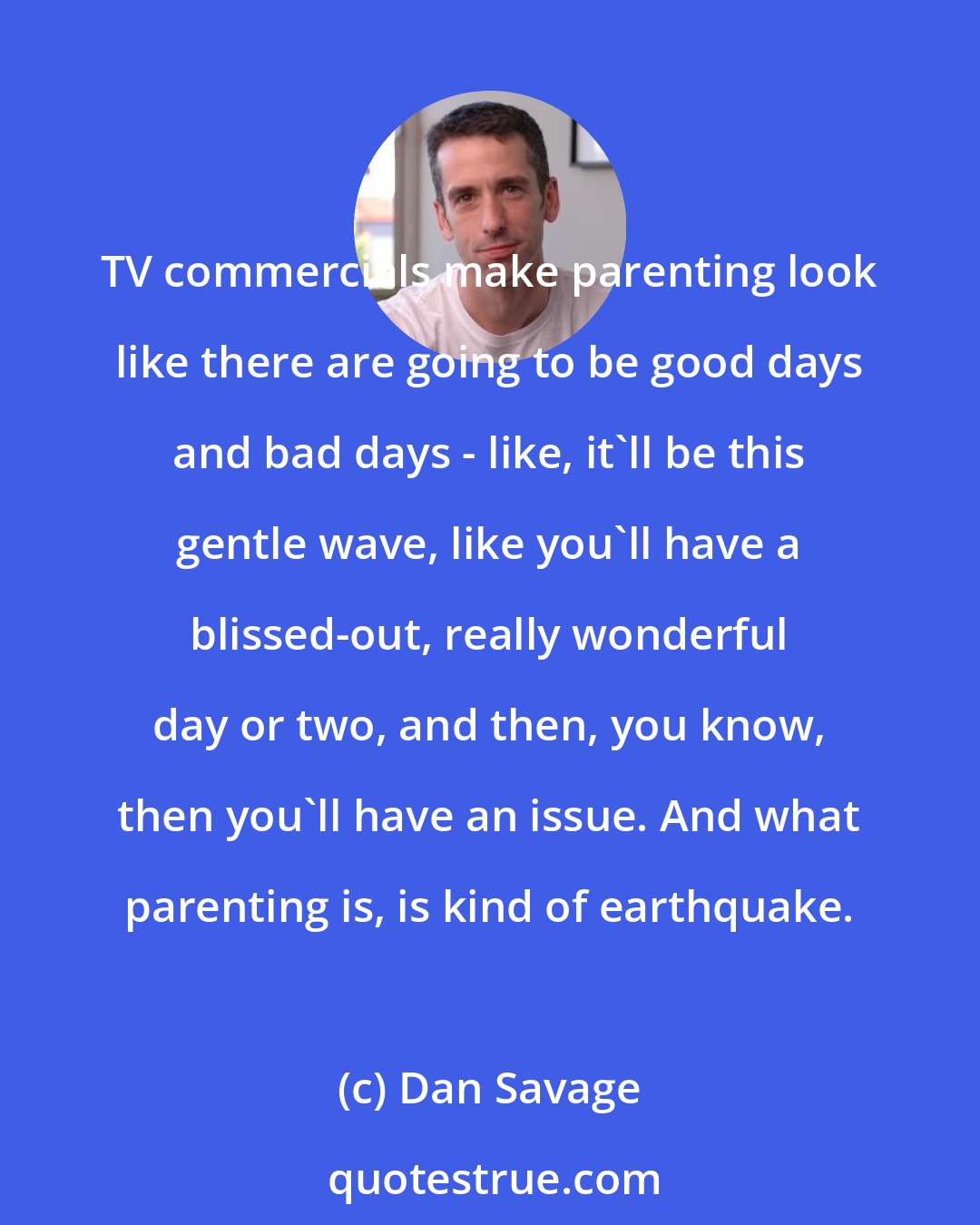 Dan Savage: TV commercials make parenting look like there are going to be good days and bad days - like, it'll be this gentle wave, like you'll have a blissed-out, really wonderful day or two, and then, you know, then you'll have an issue. And what parenting is, is kind of earthquake.