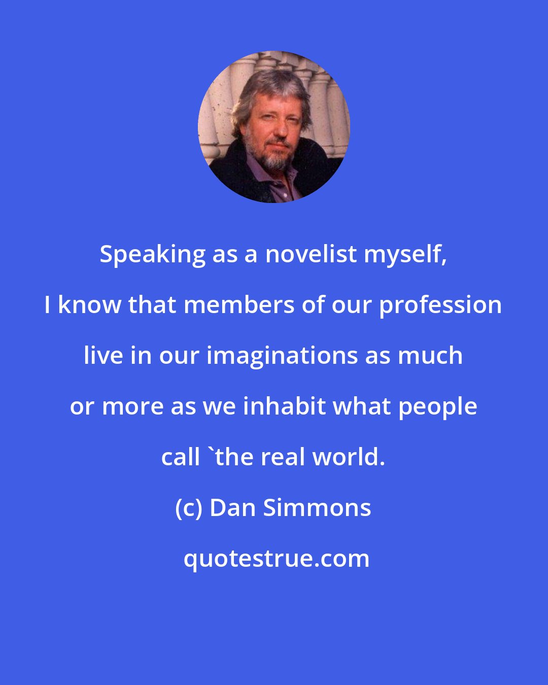 Dan Simmons: Speaking as a novelist myself, I know that members of our profession live in our imaginations as much or more as we inhabit what people call 'the real world.